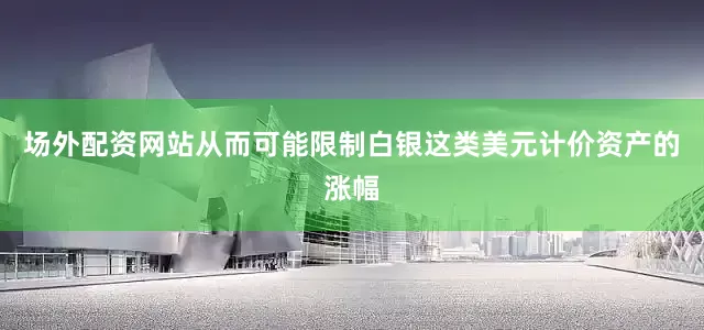 场外配资网站从而可能限制白银这类美元计价资产的涨幅