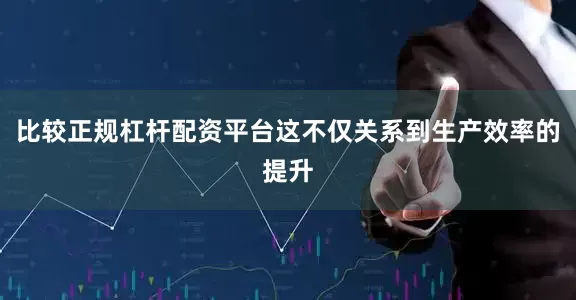 比较正规杠杆配资平台这不仅关系到生产效率的提升