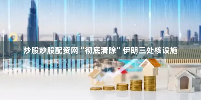 炒股炒股配资网“彻底清除”伊朗三处核设施
