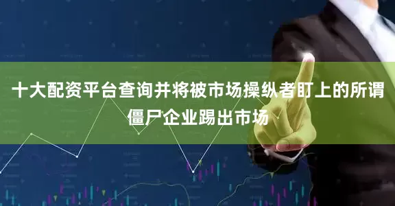 十大配资平台查询并将被市场操纵者盯上的所谓僵尸企业踢出市场