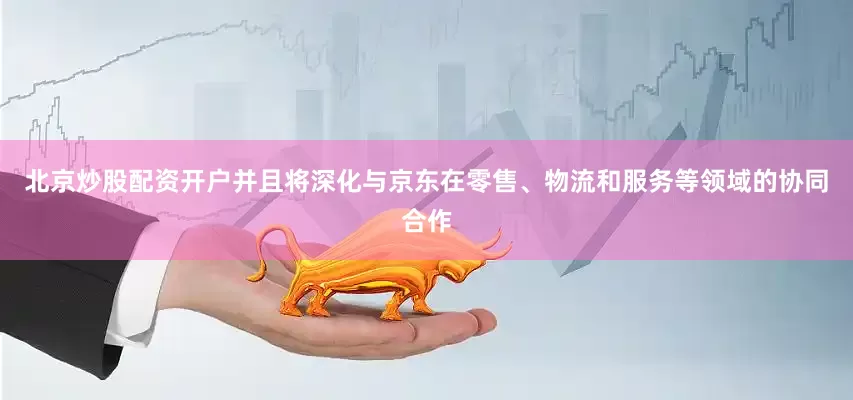 北京炒股配资开户并且将深化与京东在零售、物流和服务等领域的协同合作