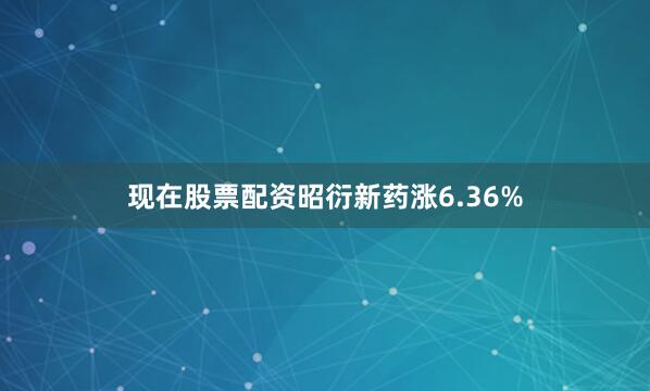 现在股票配资昭衍新药涨6.36%