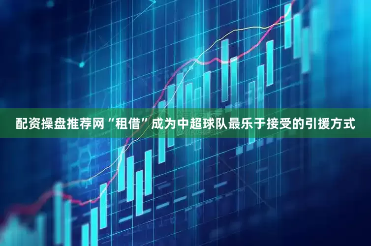 配资操盘推荐网“租借”成为中超球队最乐于接受的引援方式