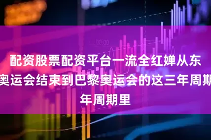 配资股票配资平台一流全红婵从东京奥运会结束到巴黎奥运会的这三年周期里