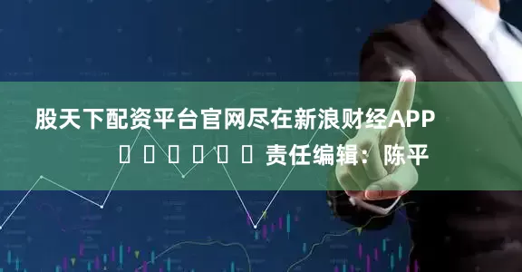 股天下配资平台官网尽在新浪财经APP            						责任编辑：陈平