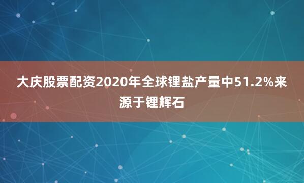 大庆股票配资2020年全球锂盐产量中51.2%来源于锂辉石