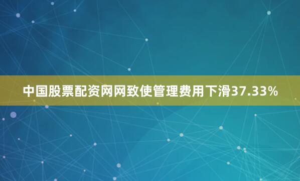 中国股票配资网网致使管理费用下滑37.33%