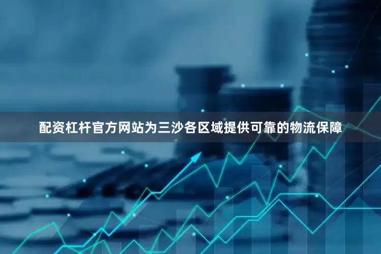 配资杠杆官方网站为三沙各区域提供可靠的物流保障