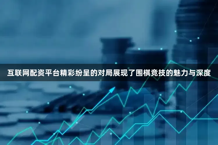互联网配资平台精彩纷呈的对局展现了围棋竞技的魅力与深度