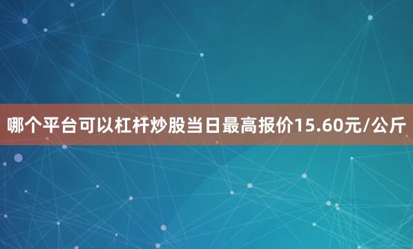 哪个平台可以杠杆炒股当日最高报价15.60元/公斤