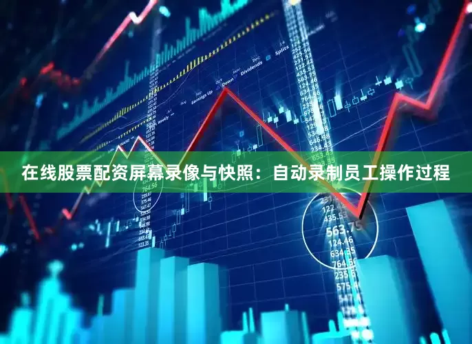 在线股票配资屏幕录像与快照：自动录制员工操作过程
